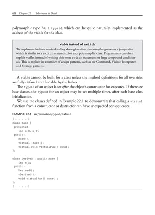 636 Chapter 22 Inheritance in Detail
polymorphic type has a typeid, which can be quite naturally implemented as the
address of the vtable for the class.
vtable instead of switch
To implement indirect method-calling through vtables, the compiler generates a jump table,
which is similar to a switch statement, for each polymorphic class. Programmers can often
exploit vtables instead of writing their own switch statements or large compound condition-
als. This is implicit in a number of design patterns, such as the Command, Visitor, Interpreter,
and Strategy patterns.
A vtable cannot be built for a class unless the method definitions for all overrides
are fully defined and findable by the linker.
The typeid of an object is set after the object’s constructor has executed. If there are
base classes, the typeid for an object may be set multiple times, after each base class
initialization.
We use the classes defined in Example 22.1 to demonstrate that calling a virtual
function from a constructor or destructor can have unexpected consequences.
EXAMPLE 22.1 src/derivation/typeid/vtable.h
[ . . . . ]
class Base {
protected:
int m_X, m_Y;
public:
Base();
virtual ~Base();
virtual void virtualFun() const;
};
class Derived : public Base {
int m_Z;
public:
Derived();
~Derived();
void virtualFun() const ;
};
[ . . . . ]
 