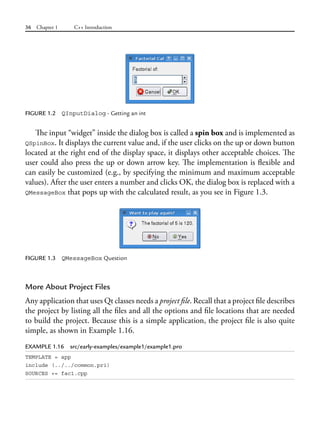 36 Chapter 1 C++ Introduction
FIGURE 1.2 QInputDialog - Getting an int
The input “widget” inside the dialog box is called a spin box and is implemented as
QSpinBox. It displays the current value and, if the user clicks on the up or down button
located at the right end of the display space, it displays other acceptable choices. The
user could also press the up or down arrow key. The implementation is flexible and
can easily be customized (e.g., by specifying the minimum and maximum acceptable
values). After the user enters a number and clicks OK, the dialog box is replaced with a
QMessageBox that pops up with the calculated result, as you see in Figure 1.3.
FIGURE 1.3 QMessageBox Question
More About Project Files
Any application that uses Qt classes needs a project file. Recall that a project file describes
the project by listing all the files and all the options and file locations that are needed
to build the project. Because this is a simple application, the project file is also quite
simple, as shown in Example 1.16.
EXAMPLE 1.16 src/early-examples/example1/example1.pro
TEMPLATE = app
include (../../common.pri)
SOURCES += fac1.cpp
 