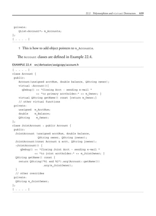 22.2 Polymorphism and virtual Destructors 639
private:
QList<Account*> m_Accounts;
};
[ . . . . ]
1 This is how to add object pointers to m_Accounts.
The Account classes are defined in Example 22.4.
EXAMPLE 22.4 src/derivation/assigcopy/account.h
[ . . . . ]
class Account {
public:
Account(unsigned acctNum, double balance, QString owner);
virtual ~Account(){
qDebug() << "Closing Acct - sending e-mail "
<< "to primary acctholder:" << m_Owner; }
virtual QString getName() const {return m_Owner;}
// other virtual functions
private:
unsigned m_AcctNum;
double m_Balance;
QString m_Owner;
};
class JointAccount : public Account {
public:
JointAccount (unsigned acctNum, double balance,
QString owner, QString jowner);
JointAccount(const Account & acct, QString jowner);
~JointAccount() {
qDebug() << "Closing Joint Acct - sending e-mail "
<< "to joint acctholder:" << m_JointOwner; }
QString getName() const {
return QString("%1 and %2").arg(Account::getName())
.arg(m_JointOwner);
}
// other overrides
private:
QString m_JointOwner;
};
[ . . . . ]
 