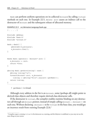 640 Chapter 22 Inheritance in Detail
Bank can perform uniform operations on its collected Accounts by calling virtual
methods on each one. In Example 22.5, delete acct causes an indirect call to the
destructor of Account and the subsequent release of allocated memory.
EXAMPLE 22.5 src/derivation/assigcopy/bank.cpp
[ . . . . ]
#include <QDebug>
#include "bank.h"
#include "account.h"
Bank::~Bank() {
qDeleteAll(m_Accounts);
m_Accounts.clear();
}
Bank& Bank::operator<< (Account* acct) {
m_Accounts << acct;
return *this;
}
QString Bank::getAcctListing() const {
QString listing("n");
foreach(Account* acct, m_Accounts)
listing += QString("%1n").arg(acct->getName()); 1
return listing;
}
1 getName() is virtual.
Although every address in the list is an Account, some (perhaps all) might point to
derived-class objects and therefore require derived-class destructor calls.
If the destructor is virtual, the compiler enables runtime binding on any destruc-
tor call through an Account pointer, instead of simply calling Account::~Account() on
each one. Without declaring ~Account() to be virtual in the base class, you would get
an incorrect result from running Example 22.6.1
1
Compilers report a missing virtual in the destructor as a warning, and the behavior is undefined, so you may not see the
same thing on your system.
 