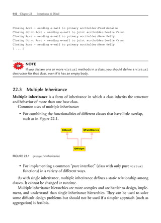 642 Chapter 22 Inheritance in Detail
Closing Acct - sending e-mail to primary acctholder:Fred Astaire
Closing Joint Acct - sending e-mail to joint acctholder:Leslie Caron
Closing Acct - sending e-mail to primary acctholder:Gene Kelly
Closing Joint Acct - sending e-mail to joint acctholder:Leslie Caron
Closing Acct - sending e-mail to primary acctholder:Gene Kelly
[ ... ]
NOTE
If you declare one or more virtual methods in a class, you should define a virtual
destructor for that class, even if it has an empty body.
22.3 Multiple Inheritance
Multiple inheritance is a form of inheritance in which a class inherits the structure
and behavior of more than one base class.
Common uses of multiple inheritance:
• For combining the functionalities of different classes that have little overlap,
such as in Figure 22.1.
FIGURE 22.1 QWidget’s Inheritance
• For implementing a common “pure interface” (class with only pure virtual
functions) in a variety of different ways.
As with single inheritance, multiple inheritance defines a static relationship among
classes. It cannot be changed at runtime.
Multiple inheritance hierarchies are more complex and are harder to design, imple-
ment, and understand than single inheritance hierarchies. They can be used to solve
some difficult design problems but should not be used if a simpler approach (such as
aggregation) is feasible.
 