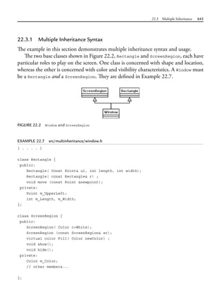 22.3 Multiple Inheritance 643
22.3.1 Multiple Inheritance Syntax
The example in this section demonstrates multiple inheritance syntax and usage.
The two base classes shown in Figure 22.2, Rectangle and ScreenRegion, each have
particular roles to play on the screen. One class is concerned with shape and location,
whereas the other is concerned with color and visibility characteristics. A Window must
be a Rectangle and a ScreenRegion. They are defined in Example 22.7.
FIGURE 22.2 Window and ScreenRegion
EXAMPLE 22.7 src/multinheritance/window.h
[ . . . . ]
class Rectangle {
public:
Rectangle( Const Point& ul, int length, int width);
Rectangle( const Rectangle& r) ;
void move (const Point &newpoint);
private:
Point m_UpperLeft;
int m_Length, m_Width;
};
class ScreenRegion {
public:
ScreenRegion( Color c=White);
ScreenRegion (const ScreenRegion& sr);
virtual color Fill( Color newColor) ;
void show();
void hide();
private:
Color m_Color;
// other members...
};
 