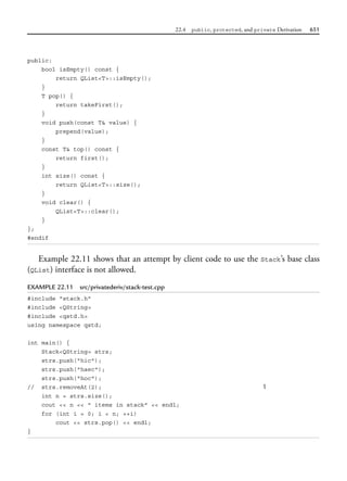 22.4 public, protected, and private Derivation 651
public:
bool isEmpty() const {
return QList<T>::isEmpty();
}
T pop() {
return takeFirst();
}
void push(const T& value) {
prepend(value);
}
const T& top() const {
return first();
}
int size() const {
return QList<T>::size();
}
void clear() {
QList<T>::clear();
}
};
#endif
Example 22.11 shows that an attempt by client code to use the Stack’s base class
(QList) interface is not allowed.
EXAMPLE 22.11 src/privatederiv/stack-test.cpp
#include "stack.h"
#include <QString>
#include <qstd.h>
using namespace qstd;
int main() {
Stack<QString> strs;
strs.push("hic");
strs.push("haec");
strs.push("hoc");
// strs.removeAt(2); 1
int n = strs.size();
cout << n << " items in stack" << endl;
for (int i = 0; i < n; ++i)
cout << strs.pop() << endl;
}
 