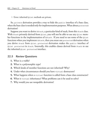 652 Chapter 22 Inheritance in Detail
1 Error: inherited QList methods are private.
So, private derivation provides a way to hide the public interface of a base class,
when the base class is needed only for implementation purposes. What about protected
derivation?
Suppose you want to derive XStack, a particular kind of stack, from this Stack class.
With Stack privately derived from QList, you will not be able to use any QList mem-
ber functions in the implementation of XStack. If you need to use some of the QList
functions when you implement XStack, then you must use protected derivation when
you derive Stack from QList. protected derivation makes the public interface of
QList protected in Stack. Internally, this enables classes derived from Stack to use
the inherited QList protected interface.
22.5 Review Questions
1. What is a vtable?
2. What is a polymorphic type?
3. Which kinds of member functions are not inherited? Why?
4. Under what circumstances should you have virtual destructors?
5. What happens when a virtual function is called from a base class constructor?
6. What is virtual inheritance? What problems can it be used to solve?
7. Why would you use nonpublic derivation?
 