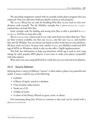 23.4 Source Selector 659
The preceding assignment started with an example media player program that you
enhanced. Now you add some load/save playlist actions to that program.
The Phonon library has no code for handling M3u files, so you need to write seri-
alization code yourself. The Qt Mobility example has a QMediaPlaylist->load()
method that can load M3u files.
Some example code for loading and saving m3u files to disk is provided in src/
handouts. Feel free to reuse that code.
The MetaDataLoader classes used in our code come from our [dist] directory. There
are three versions available: one that uses Phonon, one that uses Taglib, and another
that uses Qt Mobility. You can choose one based on what works best on your platform.
All three work on Linux. At press time, neither Phonon nor Mobility could read ID3
tags of MP3s on Windows, which is why we also offer a Taglib implementation.
This link5
has information to help you determine which tag is used to store song
ratings by other popular MP3 players, if you want to make your player compatible
with other players.
Write some test cases using QtTestLib to verify that you can read and write playlists.
23.4 Source Selector
Selecting from a variety of different “sources” is what makes a player very powerful and
useful. A source could be any of the following:
• A playlist
• A library of mp3s, stored in a database
• A list of online radio stations
• Tracks on a CD
• A folder of tracks
• A subset of the library, filtered on genre, artist, or album
One interesting thing they all have in common is that each can be viewed with a
QAbstractItemView.
5
http://help.mp3tag.de/en/main_tags.html
 