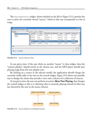660 Chapter 23 MP3 Jukebox Assignments
The SourceSelector widget, shown docked on the left in Figure 23.3, permits the
user to select the currently viewed “source,” which in this case corresponds to a list of
songs.
FIGURE 23.3 Source Selector View
At any given time, if the user clicks on another “source” in that widget, then the
“current playlist” should switch to the chosen one, and the MP3 player should start
playing songs from this new playlist next.
By clicking on a source in the selector model, the application should change the
currently visible table or list view in the central widget. Figure 23.4 shows one possible
way to design the classes that provide a view and a selector of a collection of sources.
At any given time, the user can perform an action, Show Now Playing, that changes
the central widget so that it is showing what is currently playing instead of what was
last selected by the user in the source selector.
FIGURE 23.4 Source Selector and Related Classes
 