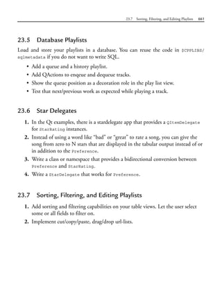 23.7 Sorting, Filtering, and Editing Playlists 661
23.5 Database Playlists
Load and store your playlists in a database. You can reuse the code in $CPPLIBS/
sqlmetadata if you do not want to write SQL.
• Add a queue and a history playlist.
• Add QActions to enqeue and dequeue tracks.
• Show the queue position as a decoration role in the play list view.
• Test that next/previous work as expected while playing a track.
23.6 Star Delegates
1. In the Qt examples, there is a stardelegate app that provides a QItemDelegate
for StarRating instances.
2. Instead of using a word like “bad” or “great” to rate a song, you can give the
song from zero to N stars that are displayed in the tabular output instead of or
in addition to the Preference.
3. Write a class or namespace that provides a bidirectional conversion between
Preference and StarRating.
4. Write a StarDelegate that works for Preference.
23.7 Sorting, Filtering, and Editing Playlists
1. Add sorting and filtering capabilities on your table views. Let the user select
some or all fields to filter on.
2. Implement cut/copy/paste, drag/drop url-lists.
 