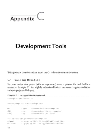 C
Development Tools
This appendix contains articles about the C++ development environment.
C.1 make and Makefile
You saw earlier that qmake (without arguments) reads a project file and builds a
Makefile. Example C.1 is a slightly abbreviated look at the Makefile generated from
a simple project called qapp.
EXAMPLE C.1 src/qapp/Makefile-abbreviated
# Exerpts from a makefile
####### Compiler, tools and options
CC = gcc # executable for C compiler
CXX = g++ # executable for c++ compiler
LINK = g++ # executable for linker
# flags that get passed to the compiler
CFLAGS = -pipe -g -Wall -W -D_REENTRANT $(DEFINES)
CXXFLAGS = -pipe -g -Wall -W -D_REENTRANT $(DEFINES)
666
 
