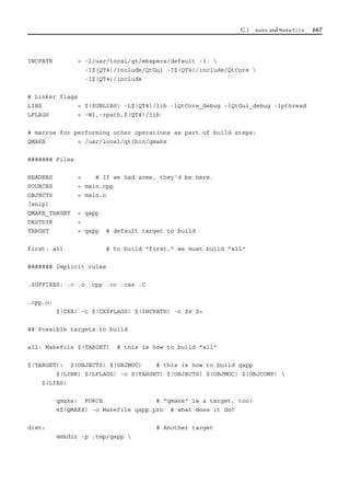 C.1 make and Makefile 667
INCPATH = -I/usr/local/qt/mkspecs/default -I. 
-I$(QT4)/include/QtGui -I$(QT4)/include/QtCore 
-I$(QT4)/include
# Linker flags
LIBS = $(SUBLIBS) -L$(QT4)/lib -lQtCore_debug -lQtGui_debug -lpthread
LFLAGS = -Wl,-rpath,$(QT4)/lib
# macros for performing other operations as part of build steps:
QMAKE = /usr/local/qt/bin/qmake
####### Files
HEADERS = # If we had some, they'd be here.
SOURCES = main.cpp
OBJECTS = main.o
[snip]
QMAKE_TARGET = qapp
DESTDIR =
TARGET = qapp # default target to build
first: all # to build "first," we must build "all"
####### Implicit rules
.SUFFIXES: .c .o .cpp .cc .cxx .C
.cpp.o:
$(CXX) -c $(CXXFLAGS) $(INCPATH) -o $@ $<
## Possible targets to build
all: Makefile $(TARGET) # this is how to build "all"
$(TARGET): $(OBJECTS) $(OBJMOC) # this is how to build qapp
$(LINK) $(LFLAGS) -o $(TARGET) $(OBJECTS) $(OBJMOC) $(OBJCOMP) 
$(LIBS)
qmake: FORCE # "qmake" is a target, too!
@$(QMAKE) -o Makefile qapp.pro # what does it do?
dist: # Another target
@mkdir -p .tmp/qapp 
 