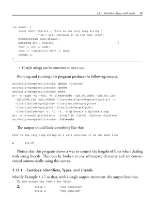 1.12 Identifiers, Types, and Literals 39
int main() {
const char* charstr = "this is one very long string "
" so I will continue it on the next line";
QTextStream cout(stdout);
QString str = charstr; 1
cout << str << endl;
cout << "nAtbc'd"" << endl;
return 0;
}
1 C-style strings can be converted to QString.
Building and running this program produce the following output.
src/early-examples/literals> qmake -project
src/early-examples/literals> qmake
src/early-examples/literals> make
g++ -c -pipe -O2 -Wall -W -D_REENTRANT -DQT_NO_DEBUG -DQT_GUI_LIB
-DQT_CORE_LIB -DQT_SHARED -I/usr/share/qt4/mkspecs/linux-g++ -I.
-I/usr/include/qt4/QtCore -I/usr/include/qt4/QtCore
-I/usr/include/qt4/QtGui -I/usr/include/qt4/QtGui
-I/usr/include/qt4 -I. -I. -I. -o qliterals.o qliterals.cpp
g++ -o literals qliterals.o -L/usr/lib -lQtGui -lQtCore -lpthread
src/early-examples/literals> ./literals
The output should look something like this:
this is one very long string so I will continue it on the next line
A bc'd"
Notice that this program shows a way to control the lengths of lines when dealing
with string literals. They can be broken at any whitespace character and are concat-
enated automatically using this syntax.
1.12.1 Exercises: Identifiers, Types, and Literals
Modify Example 1.17 so that, with a single output statement, the output becomes:
1. GNU stands for "GNU's Not UNIX".
2. Title 1 "Cat Clothing"
Title 2 "Dog Dancing"
 