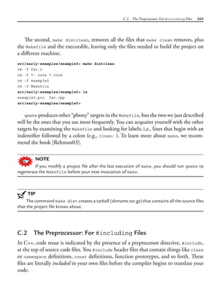 C.2 The Preprocessor: For #including Files 669
The second, make distclean, removes all the files that make clean removes, plus
the Makefile and the executable, leaving only the files needed to build the project on
a different machine.
src/early-examples/example0> make distclean
rm -f fac.o
rm -f *~ core *.core
rm -f example0
rm -f Makefile
src/early-examples/example0> ls
example0.pro fac.cpp
src/early-examples/example0>
qmake produces other “phony” targets in the Makefile, but the two we just described
will be the ones that you use most frequently. You can acquaint yourself with the other
targets by examining the Makefile and looking for labels; i.e., lines that begin with an
indentifier followed by a colon (e.g., clean: ). To learn more about make, we recom-
mend the book [Rehman03].
NOTE
If you modify a project file after the last execution of make, you should run qmake to
regenerate the Makefile before your next invocation of make.
TIP
The command make dist creates a tarball (dirname.tar.gz) that contains all the source files
that the project file knows about.
C.2 The Preprocessor: For #including Files
In C++, code reuse is indicated by the presence of a preprocessor directive, #include,
at the top of source code files. You #include header files that contain things like class
or namespace definitions, const definitions, function prototypes, and so forth. These
files are literally included in your own files before the compiler begins to translate your
code.
 