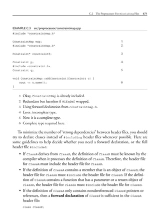 C.2 The Preprocessor: For #including Files 671
EXAMPLE C.3 src/preprocessor/constraintmap.cpp
#include "constraintmap.h"
ConstraintMap map; 1
#include "constraintmap.h" 2
Constraint* constraintP; 3
Constraint p; 4
#include <constraint.h>
Constraint q; 5
void ConstraintMap::addConstraint(Constraint& c) {
cout << c.name(); 6
}
1 Okay, ConstraintMap is already included.
2 Redundant but harmless if #ifndef wrapped.
3 Using forward declaration from constraintmap.h.
4 Error: incomplete type.
5 Now it is a complete type.
6 Complete type required here.
To minimize the number of “strong dependencies” between header files, you should
try to declare classes instead of #including header files whenever possible. Here are
some guidelines to help decide whether you need a forward declaration, or the full
header file #included.
• If ClassA derives from ClassB, the definition of ClassB must be known by the
compiler when it processes the definition of ClassA. Therefore, the header file
for ClassA must include the header file for ClassB.
• If the definition of ClassA contains a member that is an object of ClassD, the
header file for ClassA must #include the header file for ClassD. If the defini-
tion of ClassA contains a function that has a parameter or a return object of
ClassD, the header file for ClassA must #include the header file for ClassD.
• If the definition of ClassA only contains nondereferenced ClassE pointers or
references, then a forward declaration of ClassE is sufficient in the ClassA
header file:
class ClassE;
 