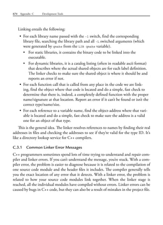 674 Appendix C Development Tools
Linking entails the following:
• For each library name passed with the -l switch, find the corresponding
library file, searching the library path and all -L switched arguments (which
were generated by qmake from the LIB qmake variable).
• For static libraries, it contains the binary code to be linked into the
executable.
• For dynamic libraries, it is a catalog listing (often in readable ascii format)
that describes where the actual shared objects are for each label definition.
The linker checks to make sure the shared object is where it should be and
reports an error if not.
• For each function call that is called from any place in the code we are link-
ing, find the object where that code is located and do a simple, fast check to
determine that there is, indeed, a completely defined function with the proper
name/signature at that location. Report an error if it can’t be found or isn’t the
correct type/name/size.
• For each reference to a variable name, find the object-address where that vari-
able is located and do a simple, fast check to make sure the address is a valid
one for an object of that type.
This is the general idea. The linker resolves references to names by finding their real
addresses in files and checking the addresses to see if they’re valid for the type ID. It’s
like a directory lookup service for C++ compilers.
C.3.1 Common Linker Error Messages
C++ programmers sometimes spend lots of time trying to understand and repair com-
piler and linker errors. If you can’t understand the message, you’re stuck. With a com-
piler error, the problem is easier to diagnose because it is related to the compilation of
one source code module and the header files it includes. The compiler generally tells
you the exact location of any error that it detects. With a linker error, the problem is
related to how your source code modules link together. When the linker stage is
reached, all the individual modules have compiled without errors. Linker errors can be
caused by bugs in C++ code, but they can also be a result of mistakes in the project file.
 