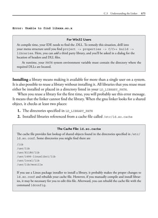 C.3 Understanding the Linker 675
Installing a library means making it available for more than a single user on a system.
It is also possible to reuse a library without installing it. All libraries that you reuse must
either be installed or placed in a directory listed in your LD_LIBRARY_PATH.
When you reuse a library for the first time, you will probably see this error message.
It means that the linker cannot find the library. When the gnu linker looks for a shared
object, it checks at least two places:
1. The directories specified in LD_LIBRARY_PATH
2. Installed libraries referenced from a cache file called /etc/ld.so.cache
For Win32 Users
At compile time, your IDE needs to find the .DLL. To remedy this situation, drill into
your menu structure until you find project -> properties -> C/C++ build ->
libraries. Here, you can add a third party library, and you’ll be asked in a dialog for the
location of headers and DLL files.
At runtime, your PATH system environment variable must contain the directory where the
required DLLs are located.
The Cache File: ld.so.cache
The cache file provides fast lookup of shared objects found in the directories specified in /etc/
ld.so.conf. Some directories you might find there are
/lib
/usr/lib
/usr/X11R6/lib
/usr/i486-linuxlibc1/lib
/usr/local/lib
/usr/lib/mozilla
If you use a Linux package installer to install a library, it probably makes the proper changes to
ld.so.conf and rebuilds your cache file. However, if you manually compile and install librar-
ies, it may be necessary for you to edit this file. Afterward, you can rebuild the cache file with the
command ldconfig.
Error: Unable to find libxxx.so.x
 