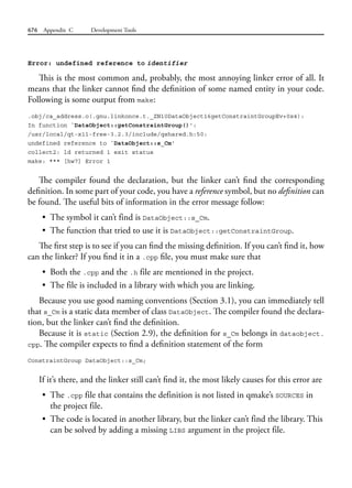 676 Appendix C Development Tools
Error: undefined reference to identifier
This is the most common and, probably, the most annoying linker error of all. It
means that the linker cannot find the definition of some named entity in your code.
Following is some output from make:
.obj/ca_address.o(.gnu.linkonce.t._ZN10DataObject16getConstraintGroupEv+0x4):
In function `DataObject::getConstraintGroup()':
/usr/local/qt-x11-free-3.2.3/include/qshared.h:50:
undefined reference to `DataObject::s_Cm'
collect2: ld returned 1 exit status
make: *** [hw7] Error 1
The compiler found the declaration, but the linker can’t find the corresponding
definition. In some part of your code, you have a reference symbol, but no definition can
be found. The useful bits of information in the error message follow:
• The symbol it can’t find is DataObject::s_Cm.
• The function that tried to use it is DataObject::getConstraintGroup.
The first step is to see if you can find the missing definition. If you can’t find it, how
can the linker? If you find it in a .cpp file, you must make sure that
• Both the .cpp and the .h file are mentioned in the project.
• The file is included in a library with which you are linking.
Because you use good naming conventions (Section 3.1), you can immediately tell
that s_Cm is a static data member of class DataObject. The compiler found the declara-
tion, but the linker can’t find the definition.
Because it is static (Section 2.9), the definition for s_Cm belongs in dataobject.
cpp. The compiler expects to find a definition statement of the form
ConstraintGroup DataObject::s_Cm;
If it’s there, and the linker still can’t find it, the most likely causes for this error are
• The .cpp file that contains the definition is not listed in qmake’s SOURCES in
the project file.
• The code is located in another library, but the linker can’t find the library. This
can be solved by adding a missing LIBS argument in the project file.
 