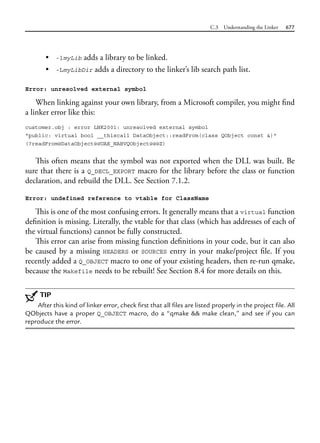 C.3 Understanding the Linker 677
• -lmyLib adds a library to be linked.
• -LmyLibDir adds a directory to the linker’s lib search path list.
Error: unresolved external symbol
When linking against your own library, from a Microsoft compiler, you might find
a linker error like this:
customer.obj : error LNK2001: unresolved external symbol
"public: virtual bool __thiscall DataObject::readFrom(class QObject const &)"
(?readFrom@DataObject@@UAE_NABVQObject@@@Z)
This often means that the symbol was not exported when the DLL was built. Be
sure that there is a Q_DECL_EXPORT macro for the library before the class or function
declaration, and rebuild the DLL. See Section 7.1.2.
Error: undefined reference to vtable for ClassName
This is one of the most confusing errors. It generally means that a virtual function
definition is missing. Literally, the vtable for that class (which has addresses of each of
the virtual functions) cannot be fully constructed.
This error can arise from missing function definitions in your code, but it can also
be caused by a missing HEADERS or SOURCES entry in your make/project file. If you
recently added a Q_OBJECT macro to one of your existing headers, then re-run qmake,
because the Makefile needs to be rebuilt! See Section 8.4 for more details on this.
TIP
After this kind of linker error, check first that all files are listed properly in the project file. All
QObjects have a proper Q_OBJECT macro, do a “qmake && make clean,” and see if you can
reproduce the error.
 