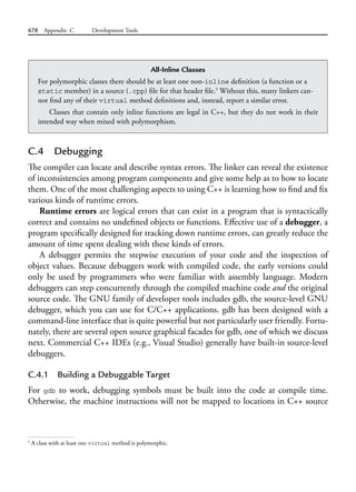 678 Appendix C Development Tools
C.4 Debugging
The compiler can locate and describe syntax errors. The linker can reveal the existence
of inconsistencies among program components and give some help as to how to locate
them. One of the most challenging aspects to using C++ is learning how to find and fix
various kinds of runtime errors.
Runtime errors are logical errors that can exist in a program that is syntactically
correct and contains no undefined objects or functions. Effective use of a debugger, a
program specifically designed for tracking down runtime errors, can greatly reduce the
amount of time spent dealing with these kinds of errors.
A debugger permits the stepwise execution of your code and the inspection of
object values. Because debuggers work with compiled code, the early versions could
only be used by programmers who were familiar with assembly language. Modern
debuggers can step concurrently through the compiled machine code and the original
source code. The GNU family of developer tools includes gdb, the source-level GNU
debugger, which you can use for C/C++ applications. gdb has been designed with a
command-line interface that is quite powerful but not particularly user friendly. Fortu-
nately, there are several open source graphical facades for gdb, one of which we discuss
next. Commercial C++ IDEs (e.g., Visual Studio) generally have built-in source-level
debuggers.
C.4.1 Building a Debuggable Target
For gdb to work, debugging symbols must be built into the code at compile time.
Otherwise, the machine instructions will not be mapped to locations in C++ source
All-Inline Classes
For polymorphic classes there should be at least one non-inline definition (a function or a
static member) in a source (.cpp) file for that header file.5
Without this, many linkers can-
not find any of their virtual method definitions and, instead, report a similar error.
Classes that contain only inline functions are legal in C++, but they do not work in their
intended way when mixed with polymorphism.
5
A class with at least one virtual method is polymorphic.
 