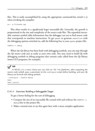 C.4 Debugging 679
files. This is easily accomplished by using the appropriate command-line switch (-g)
when invoking the compiler:
g++ -g filename.cpp
This often results in a significantly larger executable file. Generally, the growth is
proportional to the size and complexity of the source code files. The expanded execut-
able contains symbol table information that the debugger can use to find source code
that corresponds to machine instructions. To get qmake to generate makefiles with
the debugging options switched on, add the following line to your qmake project file:
CONFIG += debug
When the Qt library has been built with debugging symbols, you can step through
the Qt source code just as easily as your own code. You may need to build Qt with
debugging symbols to debug programs that contain code called from the Qt library
(most GUI programs, for example).
TIP
In Win32, it’s a menu choice you can click on. On *nix platforms, after unpacking the
source code tarball, pass a parameter to the configure script before building, and your Qt
library can be built with debug symbols.
./configure --enable-debug
make
make install
C.4.1.1 Exercises: Building a Debuggable Target
To get a better feeling for the cost of debugging
• Compare the size of an executable file created with and without the CONFIG +=
debug line in the project file.
• Make a mental note to try this again later with a more complex application.
 