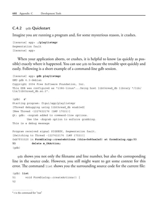 680 Appendix C Development Tools
C.4.2 gdb Quickstart
Imagine you are running a program and, for some mysterious reason, it crashes.
[lazarus] app> ./playlistmgr
Segmentation fault
[lazarus] app>
When your application aborts, or crashes, it is helpful to know (as quickly as pos-
sible) exactly where it happened. You can use gdb to locate the trouble spot quickly and
easily. Following is a short example of a command-line gdb session.
[lazarus] app> gdb playlistmgr
GNU gdb 6.3-debian
Copyright 2004 Free Software Foundation, Inc.
This GDB was configured as "i386-linux"...Using host libthread_db library "/lib/
tls/libthread_db.so.1".
(gdb) r6
Starting program: ftgui/app/playlistmgr
[Thread debugging using libthread_db enabled]
[New Thread -1227622176 (LWP 17021)]
Qt: gdb: -nograb added to command-line options.
Use the -dograb option to enforce grabbing.
This is a debug message
Program received signal SIGSEGV, Segmentation fault.
[Switching to Thread -1227622176 (LWP 17021)]
0xb7f03320 in FormDialog::createActions (this=0x80ae2a0) at formdialog.cpp:53
53 delete m_OkAction;
(gdb)
gdb shows you not only the filename and line number, but also the corresponding
line in the source code. However, you still might want to get some context for this
error. The command list shows you the surrounding source code for the current file:
(gdb) list
51 void FormDialog::createActions() {
52
6
r is the command for “run”
 