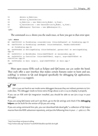 C.4 Debugging 681
53 delete m_OkAction;
54 delete m_CancelAction;
55 m_OkAction = new OkAction(m_Model, m_View);
56 m_CancelAction = new CancelAction(m_Model, m_View);
57 QHBoxLayout *buttons = new QHBoxLayout(0);
(gdb)
The command where shows you the stack trace, or how you got to that error spot:
(gdb) where
#0 0xb7f03320 in FormDialog::createActions (this=0x80ae2a0) at formdialog.cpp:53
#1 0xb7f03058 in FormDialog::setModel (this=0x80ae2a0, fmodel=0x80c80d0)
at formdialog.cpp:34
#2 0x080664bd in SettingsDialog (this=0x80ae2a0, parent=0x0) at settingsdialog.
cpp:14
#3 0x0805f313 in MainWindow (this=0xbfffdec8) at mainwindow.cpp:42
#4 0x08066f14 in Controller (this=0xbfffdec0, argc=1, argv=0xbfffdfe4) at
controller.cpp:25
#5 0x0805a8a4 in main (argc=1, argv=0xbfffdfe4) at main.cpp:7
(gdb)
Most open source IDEs such as Eclipse and QtCreator, use gdb under the hood.
They each offer a user interface that makes certain features easier to learn and use.
ccdebug7
is written in Qt and designed specifically for debugging Qt applications,
including QString support.
TIP
QStrings are hard to see inside some debuggers because they are indirect pointers to Uni-
code data. The debugger needs to know extra things about a QString to display it properly.
If you use an IDE with Qt integration installed, you should be able to see QStrings in your
debugger.
If you are using QtCreator and can’t see them, go to the Qt settings and check if the debugging
helpers can be built for the version of Qt you are using.
If you are using command-line gdb, you can download kde-devel-gdb,8
a collection of Qt helper
macros from the KDE subversion repository, and put the following lines in your ~/.gdbinit file:
7
http://sourceforge.net/projects/ccdebug
8
http://websvn.kde.org/*checkout*/trunk/KDE/kdesdk/scripts/kde-devel-gdb
 