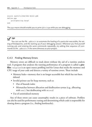 682 Appendix C Development Tools
source /path/to/kde/kde-devel-gdb
define pqs
printq4string $arg0
end
The pqs macro should enable you to print QStrings while you are debugging.
TIP
You can use the file .gdbinit to automate the loading of a particular executable, the set-
ting of breakpoints, and the starting up of your debugging session. Whenever you find yourself
running gdb and entering the same commands repeatedly, try adding that sequence of com-
mands to the .gdbinit in the same directory as your project.
C.4.3 Finding Memory Errors
Memory errors are difficult to track down without the aid of a runtime analysis
tool. A program that analyzes the running performance of a program is called a pro-
filer. valgrind is an open source profiling tool for Linux that tracks the memory and
CPU usage of your code and detects a variety of runtime errors. These include
• Memory leaks—memory that is no longer accessible but which has not been
deleted
• Invalid pointer use for heap memory, such as
• Out of bounds index
• Mismatches between allocation and deallocation syntax (e.g., allocating
with new[] but deallocating with delete)
• Use of uninitialized memory
Any of these errors can cause catastrophic results in a piece of software. Profilers
can also be used for performance tuning and determining which code is responsible for
slowing down a program (i.e., finding bottlenecks).
 