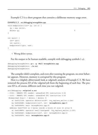 C.4 Debugging 683
Example C.5 is a short program that contains a deliberate memory usage error.
EXAMPLE C.5 src/debugging/wrongdelete.cpp
void badpointer1(int* ip, int n) {
ip = new int[n];
delete ip; 1
}
int main() {
int* iptr;
int num(4);
badpointer1(iptr, num);
}
1 Wrong delete syntax.
For the output to be human readable, compile with debugging symbols (-g).
debugging/wrongdelete> g++ -g -Wall wrongdelete.cpp
debugging/wrongdelete> ./a.out
debugging/wrongdelete>
The compiler didn’t complain, and even after running the program, no error behav-
ior appears. However, memory is corrupted by this program.
Here is a (slightly abbreviated) look at valgrind’s analysis of Example C.5. We have
removed the process ID of the valgrind job from the beginning of each line. The pro-
cess ID is, of course, different each time you run valgrind.
src/debugging> valgrind a.out
--3332-- DWARF2 CFI reader: unhandled CFI instruction 0:50
--3332-- DWARF2 CFI reader: unhandled CFI instruction 0:50
Mismatched free() / delete / delete []
at 0x401C1CB: operator delete(void*) (vg_replace_malloc.c:246)
by 0x80484BD: badpointer1(int*, int) (wrongdelete.cpp:3)
by 0x80484F4: main (wrongdelete.cpp:9)
Address 0x4277028 is 0 bytes inside a block of size 16 alloc'd
at 0x401BBF4: operator new[](unsigned) (vg_replace_malloc.c:197)
by 0x80484AC: badpointer1(int*, int) (wrongdelete.cpp:2)
by 0x80484F4: main (wrongdelete.cpp:9)
 
