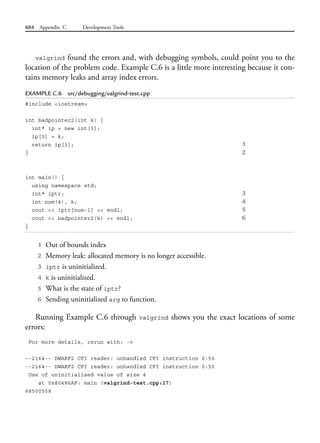 684 Appendix C Development Tools
valgrind found the errors and, with debugging symbols, could point you to the
location of the problem code. Example C.6 is a little more interesting because it con-
tains memory leaks and array index errors.
EXAMPLE C.6 src/debugging/valgrind-test.cpp
#include <iostream>
int badpointer2(int k) {
int* ip = new int[3];
ip[0] = k;
return ip[3]; 1
} 2
int main() {
using namespace std;
int* iptr; 3
int num(4), k; 4
cout << iptr[num-1] << endl; 5
cout << badpointer2(k) << endl; 6
}
1 Out of bounds index
2 Memory leak: allocated memory is no longer accessible.
3 iptr is uninitialized.
4 k is uninitialized.
5 What is the state of iptr?
6 Sending uninitialized arg to function.
Running Example C.6 through valgrind shows you the exact locations of some
errors:
For more details, rerun with: -v
--2164-- DWARF2 CFI reader: unhandled CFI instruction 0:50
--2164-- DWARF2 CFI reader: unhandled CFI instruction 0:50
Use of uninitialised value of size 4
at 0x80486AF: main (valgrind-test.cpp:17)
68500558
 
