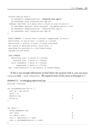 C.4 Debugging 685
Invalid read of size 4
at 0x804867C: badpointer2(int) (valgrind-test.cpp:8)
by 0x80486DD: main (valgrind-test.cpp:18)
Address 0x4277034 is 0 bytes after a block of size 12 alloc'd
at 0x401BBF4: operator new[](unsigned) (vg_replace_malloc.c:197)
by 0x8048667: badpointer2(int) (valgrind-test.cpp:6)
by 0x80486DD: main (valgrind-test.cpp:18)
0
ERROR SUMMARY: 2 errors from 2 contexts (suppressed: 19 from 1)
malloc/free: in use at exit: 12 bytes in 1 blocks.
malloc/free: 1 allocs, 0 frees, 12 bytes allocated.
For counts of detected errors, rerun with: -v
searching for pointers to 1 not-freed blocks.
checked 120,048 bytes.
LEAK SUMMARY:
definitely lost: 12 bytes in 1 blocks.
possibly lost: 0 bytes in 0 blocks.
still reachable: 0 bytes in 0 blocks.
suppressed: 0 bytes in 0 blocks.
Use --leak-check=full to see details of leaked memory.
If this is not enough information to find where the memory leak is, you can rerun
valgrind with --leak-check=full. We repaired some of the errors in Example C.7.
EXAMPLE C.7 src/debugging/valgrind-test2.cpp
#include <iostream>
int notSoBadPointer(int k) {
int* ip = new int[3];
ip[0] = k;
delete[] ip; 1
return k; 2
}
int main() {
using namespace std;
int* iptr; 3
int num(4), k(4); 4
cout << iptr[num-1] << endl; 5
cout << notSoBadPointer(k) << endl;
}
 