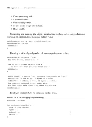 686 Appendix C Development Tools
1 Clean up memory leak.
2 A returnable value.
3 Uninitialized pointer!
4 At least k is no longer uninitialized.
5 Here’s trouble!
Compiling and running the slightly repaired test without valgrind produces no
warnings or errors and one nonsense output value:
src/debugging> g++ -g -Wall valgrind-test2.cpp
src/debugging> ./a.out
-1078391036
4
Running it with valgrind produces fewer complaints than before:
src/debugging> valgrind ./a.out
For more details, rerun with: -v
Use of uninitialised value of size 4
at 0x8048794: main (valgrind-test2.cpp:18)
-1096641724
4
ERROR SUMMARY: 1 errors from 1 contexts (suppressed: 18 from 1)
malloc/free: in use at exit: 0 bytes in 0 blocks.
malloc/free: 1 allocs, 1 frees, 12 bytes allocated.
For counts of detected errors, rerun with: -v
All heap blocks were freed -- no leaks are possible.
src/debugging>
Finally, in Example C.8, we eliminate the last error.
EXAMPLE C.8 src/debugging/valgrind-test3.cpp
#include <iostream>
int notSoBadPointer(int k) {
int* ip = new int[3];
ip[0] = k;
delete[] ip; 1
return k; 2
}
 
