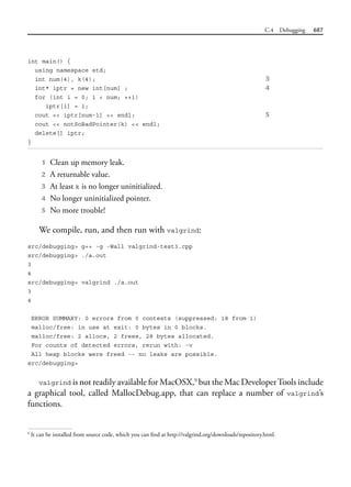 C.4 Debugging 687
int main() {
using namespace std;
int num(4), k(4); 3
int* iptr = new int[num] ; 4
for (int i = 0; i < num; ++i)
iptr[i] = i;
cout << iptr[num-1] << endl; 5
cout << notSoBadPointer(k) << endl;
delete[] iptr;
}
1 Clean up memory leak.
2 A returnable value.
3 At least k is no longer uninitialized.
4 No longer uninitialized pointer.
5 No more trouble!
We compile, run, and then run with valgrind:
src/debugging> g++ -g -Wall valgrind-test3.cpp
src/debugging> ./a.out
3
4
src/debugging> valgrind ./a.out
3
4
ERROR SUMMARY: 0 errors from 0 contexts (suppressed: 18 from 1)
malloc/free: in use at exit: 0 bytes in 0 blocks.
malloc/free: 2 allocs, 2 frees, 28 bytes allocated.
For counts of detected errors, rerun with: -v
All heap blocks were freed -- no leaks are possible.
src/debugging>
valgrind is not readily available for MacOSX,9
but the Mac DeveloperTools include
a graphical tool, called MallocDebug.app, that can replace a number of valgrind’s
functions.
9
It can be installed from source code, which you can find at http://valgrind.org/downloads/repository.html.
 