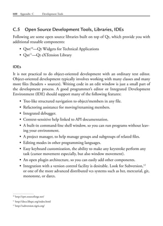 688 Appendix C Development Tools
C.5 Open Source Development Tools, Libraries, IDEs
Following are some open source libraries built on top of Qt, which provide you with
additional reusable components:
• Qwt10
—Qt Widgets for Technical Applications
• Qxt11
—Qt eXTension Library
IDEs
It is not practical to do object-oriented development with an ordinary text editor.
Object-oriented development typically involves working with many classes and many
more files (headers + sources). Writing code in an edit window is just a small part of
the development process. A good programmer’s editor or Integrated Development
Environment (IDE) should support many of the following features:
• Tree-like structured navigation to object/members in any file.
• Refactoring assistance for moving/renaming members.
• Integrated debugger.
• Context-sensitive help linked to API documentation.
• A built-in command-line shell window, so you can run programs without leav-
ing your environment.
• A project manager, to help manage groups and subgroups of related files.
• Editing modes in other programming languages.
• Easy keyboard customization, the ability to make any keystroke perform any
task (cursor movement especially, but also window movement).
• An open plugin architecture, so you can easily add other components.
• Integration with a version control facility is desirable. Look for Subversion,12
or one of the more advanced distributed vcs systems such as bzr, mercurial, git,
monotone, or darcs.
10
http://qwt.sourceforge.net/
11
http://docs.libqxt.org/index.html
12
http://subversion.tigris.org/
 