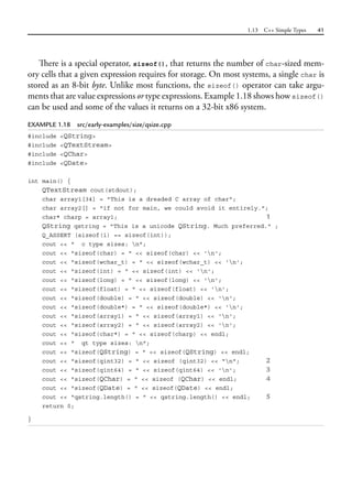 1.13 C++ Simple Types 41
There is a special operator, sizeof(), that returns the number of char-sized mem-
ory cells that a given expression requires for storage. On most systems, a single char is
stored as an 8-bit byte. Unlike most functions, the sizeof() operator can take argu-
ments that are value expressions or type expressions. Example 1.18 shows how sizeof()
can be used and some of the values it returns on a 32-bit x86 system.
EXAMPLE 1.18 src/early-examples/size/qsize.cpp
#include <QString>
#include <QTextStream>
#include <QChar>
#include <QDate>
int main() {
QTextStream cout(stdout);
char array1[34] = "This is a dreaded C array of char";
char array2[] = "if not for main, we could avoid it entirely.";
char* charp = array1; 1
QString qstring = "This is a unicode QString. Much preferred." ;
Q_ASSERT (sizeof(i) == sizeof(int));
cout << " c type sizes: n";
cout << "sizeof(char) = " << sizeof(char) << 'n';
cout << "sizeof(wchar_t) = " << sizeof(wchar_t) << 'n';
cout << "sizeof(int) = " << sizeof(int) << 'n';
cout << "sizeof(long) = " << sizeof(long) << 'n';
cout << "sizeof(float) = " << sizeof(float) << 'n';
cout << "sizeof(double) = " << sizeof(double) << 'n';
cout << "sizeof(double*) = " << sizeof(double*) << 'n';
cout << "sizeof(array1) = " << sizeof(array1) << 'n';
cout << "sizeof(array2) = " << sizeof(array2) << 'n';
cout << "sizeof(char*) = " << sizeof(charp) << endl;
cout << " qt type sizes: n";
cout << "sizeof(QString) = " << sizeof(QString) << endl;
cout << "sizeof(qint32) = " << sizeof (qint32) << "n"; 2
cout << "sizeof(qint64) = " << sizeof(qint64) << 'n'; 3
cout << "sizeof(QChar) = " << sizeof (QChar) << endl; 4
cout << "sizeof(QDate) = " << sizeof(QDate) << endl;
cout << "qstring.length() = " << qstring.length() << endl; 5
return 0;
}
 