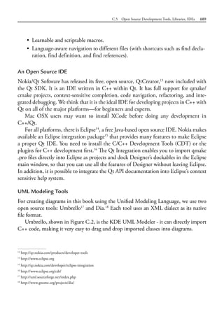 C.5 Open Source Development Tools, Libraries, IDEs 689
• Learnable and scriptable macros.
• Language-aware navigation to different files (with shortcuts such as find decla-
ration, find definition, and find references).
An Open Source IDE
Nokia/Qt Software has released its free, open source, QtCreator,13
now included with
the Qt SDK. It is an IDE written in C++ within Qt. It has full support for qmake/
cmake projects, context-sensitive completion, code navigation, refactoring, and inte-
grated debugging. We think that it is the ideal IDE for developing projects in C++ with
Qt on all of the major platforms—for beginners and experts.
Mac OSX users may want to install XCode before doing any development in
C++/Qt.
For all platforms, there is Eclipse14
, a free Java-based open source IDE. Nokia makes
available an Eclipse integration package15
that provides many features to make Eclipse
a proper Qt IDE. You need to install the C/C++ Development Tools (CDT) or the
plugins for C++ development first.16
The Qt Integration enables you to import qmake
.pro files directly into Eclipse as projects and dock Designer’s dockables in the Eclipse
main window, so that you can use all the features of Designer without leaving Eclipse.
In addition, it is possible to integrate the Qt API documentation into Eclipse’s context
sensitive help system.
UML Modeling Tools
For creating diagrams in this book using the Unified Modeling Language, we use two
open source tools: Umbrello17
and Dia.18
Each tool uses an XML dialect as its native
file format.
Umbrello, shown in Figure C.2, is the KDE UML Modeler - it can directly import
C++ code, making it very easy to drag and drop imported classes into diagrams.
13
http://qt.nokia.com/products/developer-tools
14
http://www.eclipse.org
15
http://qt.nokia.com/developer/eclipse-integration
16
http://www.eclipse.org/cdt/
17
http://uml.sourceforge.net/index.php
18
http://www.gnome.org/projects/dia/
 