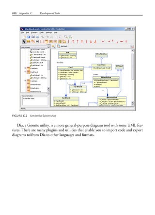690 Appendix C Development Tools
FIGURE C.2 Umbrello Screenshot
Dia, a Gnome utility, is a more general-purpose diagram tool with some UML fea-
tures. There are many plugins and utilities that enable you to import code and export
diagrams to/from Dia to other languages and formats.
 
