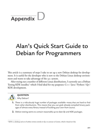 691
D
Alan’s Quick Start Guide to
Debian for Programmers
This article is a summary of steps I take to set up a new Debian desktop for develop-
ment. It is useful for the developer who is new to the Debian Linux desktop environ-
ment and wants to take advantage of the apt system.
After trying out a number of different Linux distributions, I currently use a Debian
Testing KDE installer,1
which I find ideal for my purposes: C++ / Java / Python / Qt /
KDE development.
QUESTION
Why Debian?
1. There is a ridiculously huge number of packages available—many that are hard to find
from other distributions. This means that you can grab already-compiled binary pack-
ages of almost every library instead of building your own from source.
2. Debian testing seems to contain reasonably up-to-date Qt and KDE packages.
1
KDE is a desktop and set of utilties written entirely in Qt, in contrast to Gnome, which is based on Gtk.
 