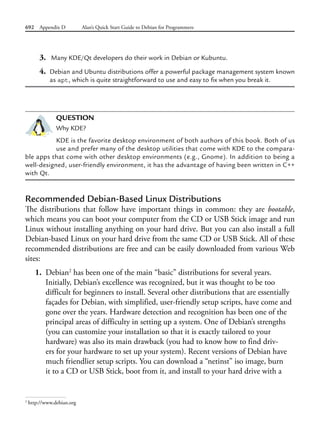 692 Appendix D Alan’s Quick Start Guide to Debian for Programmers
3. Many KDE/Qt developers do their work in Debian or Kubuntu.
4. Debian and Ubuntu distributions offer a powerful package management system known
as apt, which is quite straightforward to use and easy to fix when you break it.
QUESTION
Why KDE?
KDE is the favorite desktop environment of both authors of this book. Both of us
use and prefer many of the desktop utilities that come with KDE to the compara-
ble apps that come with other desktop environments (e.g., Gnome). In addition to being a
well-designed, user-friendly environment, it has the advantage of having been written in C++
with Qt.
Recommended Debian-Based Linux Distributions
The distributions that follow have important things in common: they are bootable,
which means you can boot your computer from the CD or USB Stick image and run
Linux without installing anything on your hard drive. But you can also install a full
Debian-based Linux on your hard drive from the same CD or USB Stick. All of these
recommended distributions are free and can be easily downloaded from various Web
sites:
1. Debian2
has been one of the main “basic” distributions for several years.
Initially, Debian’s excellence was recognized, but it was thought to be too
difficult for beginners to install. Several other distributions that are essentially
façades for Debian, with simplified, user-friendly setup scripts, have come and
gone over the years. Hardware detection and recognition has been one of the
principal areas of difficulty in setting up a system. One of Debian’s strengths
(you can customize your installation so that it is exactly tailored to your
hardware) was also its main drawback (you had to know how to find driv-
ers for your hardware to set up your system). Recent versions of Debian have
much friendlier setup scripts. You can download a “netinst” iso image, burn
it to a CD or USB Stick, boot from it, and install to your hard drive with a
2
http://www.debian.org
 