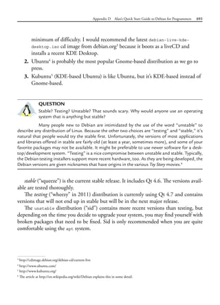 Appendix D Alan’s Quick Start Guide to Debian for Programmers 693
minimum of difficulty. I would recommend the latest debian-live-kde-
desktop.iso cd image from debian.org3
because it boots as a liveCD and
installs a recent KDE Desktop.
2. Ubuntu4
is probably the most popular Gnome-based distribution as we go to
press.
3. Kubuntu5
(KDE-based Ubuntu) is like Ubuntu, but it’s KDE-based instead of
Gnome-based.
QUESTION
Stable? Testing? Unstable? That sounds scary. Why would anyone use an operating
system that is anything but stable?
Many people new to Debian are intimidated by the use of the word “unstable” to
describe any distribution of Linux. Because the other two choices are “testing” and “stable,” it’s
natural that people would try the stable first. Unfortunately, the versions of most applications
and libraries offered in stable are fairly old (at least a year, sometimes more), and some of your
favorite packages may not be available. It might be preferable to use newer software for a desk-
top/development system. “Testing” is a nice compromise between unstable and stable. Typically,
the Debian testing installers support more recent hardware, too. As they are being developed, the
Debian versions are given nicknames that have origins in the various Toy Story movies.6
stable (“squeeze”) is the current stable release. It includes Qt 4.6. The versions avail-
able are tested thoroughly.
The testing (“wheezy” in 2011) distribution is currently using Qt 4.7 and contains
versions that will not end up in stable but will be in the next major release.
The unstable distribution (“sid”) contains more recent versions than testing, but
depending on the time you decide to upgrade your system, you may find yourself with
broken packages that need to be fixed. Sid is only recommended when you are quite
comfortable using the apt system.
3
http://cdimage.debian.org/debian-cd/current-live
4
http://www.ubuntu.com/
5
http://www.kubuntu.org/
6
The article at http://en.wikipedia.org/wiki/Debian explains this in some detail.
 