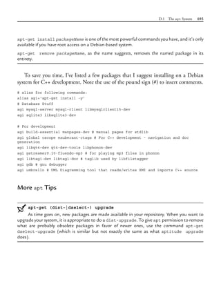 D.1 The apt System 695
apt-get install packageName is one of the most powerful commands you have, and it’s only
available if you have root access on a Debian-based system.
apt-get remove packageName, as the name suggests, removes the named package in its
entirety.
To save you time, I’ve listed a few packages that I suggest installing on a Debian
system for C++ development. Note the use of the pound sign (#) to insert comments.
# alias for following commands:
alias agi='apt-get install -y'
# Database Stuff
agi mysql-server mysql-client libmysqlclient15-dev
agi sqlite3 libsqlite3-dev
# For development
agi build-essential manpages-dev # manual pages for stdlib
agi global cscope exuberant-ctags # For C++ development - navigation and doc
generation
agi libqt4-dev qt4-dev-tools libphonon-dev
agi gstreamer0.10-fluendo-mp3 # for playing mp3 files in phonon
agi libtag1-dev libtag1-doc # taglib used by libfiletagger
agi gdb # gnu debugger
agi umbrello # UML Diagramming tool that reads/writes XMI and imports C++ source
More apt Tips
apt-get (dist-|dselect-) upgrade
As time goes on, new packages are made available in your repository. When you want to
upgrade your system, it is appropriate to do a dist-upgrade. To give apt permission to remove
what are probably obsolete packages in favor of newer ones, use the command apt-get
dselect-upgrade (which is similar but not exactly the same as what aptitude upgrade
does).
 