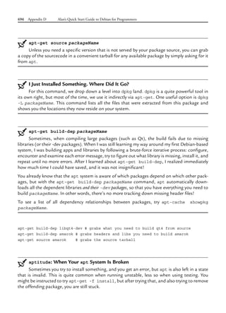 696 Appendix D Alan’s Quick Start Guide to Debian for Programmers
apt-get source packageName
Unless you need a specific version that is not served by your package source, you can grab
a copy of the sourcecode in a convenient tarball for any available package by simply asking for it
from apt.
I Just Installed Something. Where Did It Go?
For this command, we drop down a level into dpkg land. dpkg is a quite powerful tool in
its own right, but most of the time, we use it indirectly via apt-get. One useful option is dpkg
-L packageName. This command lists all the files that were extracted from this package and
shows you the locations they now reside on your system.
apt-get build-dep packageName
Sometimes, when compiling large packages (such as Qt), the build fails due to missing
libraries (or their -dev packages). When I was still learning my way around my first Debian-based
system, I was building apps and libraries by following a brute-force iterative process: configure,
encounter and examine each error message, try to figure out what library is missing, install it, and
repeat until no more errors. After I learned about apt-get build-dep, I realized immediately
how much time I could have saved, and it was not insignificant!
You already know that the apt system is aware of which packages depend on which other pack-
ages, but with the apt-get build-dep packageName command, apt automatically down-
loads all the dependent libraries and their -dev packages, so that you have everything you need to
build packageName. In other words, there’s no more tracking down missing header files!
To see a list of all dependency relationships between packages, try apt-cache showpkg
packageName.
apt-get build-dep libqt4-dev # grabs what you need to build qt4 from source
apt-get build-dep amarok # grabs headers and libs you need to build amarok
apt-get source amarok # grabs the source tarball
aptitude: When Your apt System Is Broken
Sometimes you try to install something, and you get an error, but apt is also left in a state
that is invalid. This is quite common when running unstable, less so when using testing. You
might be instructed to try apt-get -f install, but after trying that, and also trying to remove
the offending package, you are still stuck.
 