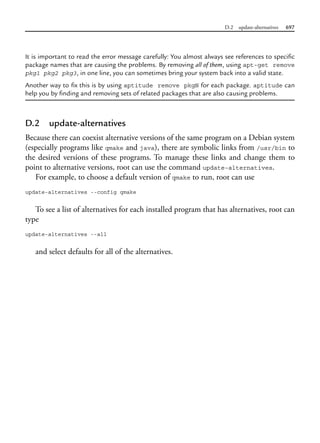 D.2 update-alternatives 697
It is important to read the error message carefully: You almost always see references to specific
package names that are causing the problems. By removing all of them, using apt-get remove
pkg1 pkg2 pkg3, in one line, you can sometimes bring your system back into a valid state.
Another way to fix this is by using aptitude remove pkgN for each package. aptitude can
help you by finding and removing sets of related packages that are also causing problems.
D.2 update-alternatives
Because there can coexist alternative versions of the same program on a Debian system
(especially programs like qmake and java), there are symbolic links from /usr/bin to
the desired versions of these programs. To manage these links and change them to
point to alternative versions, root can use the command update-alternatives.
For example, to choose a default version of qmake to run, root can use
update-alternatives --config qmake
To see a list of alternatives for each installed program that has alternatives, root can
type
update-alternatives --all
and select defaults for all of the alternatives.
 