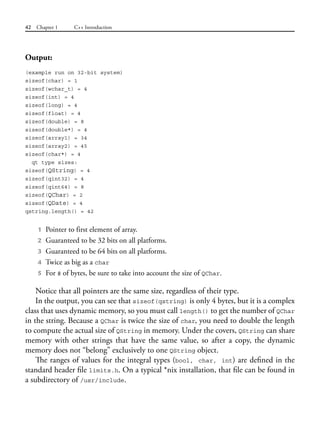42 Chapter 1 C++ Introduction
Output:
(example run on 32-bit system)
sizeof(char) = 1
sizeof(wchar_t) = 4
sizeof(int) = 4
sizeof(long) = 4
sizeof(float) = 4
sizeof(double) = 8
sizeof(double*) = 4
sizeof(array1) = 34
sizeof(array2) = 45
sizeof(char*) = 4
qt type sizes:
sizeof(QString) = 4
sizeof(qint32) = 4
sizeof(qint64) = 8
sizeof(QChar) = 2
sizeof(QDate) = 4
qstring.length() = 42
1 Pointer to first element of array.
2 Guaranteed to be 32 bits on all platforms.
3 Guaranteed to be 64 bits on all platforms.
4 Twice as big as a char
5 For # of bytes, be sure to take into account the size of QChar.
Notice that all pointers are the same size, regardless of their type.
In the output, you can see that sizeof(qstring) is only 4 bytes, but it is a complex
class that uses dynamic memory, so you must call length() to get the number of QChar
in the string. Because a QChar is twice the size of char, you need to double the length
to compute the actual size of QString in memory. Under the covers, QString can share
memory with other strings that have the same value, so after a copy, the dynamic
memory does not “belong” exclusively to one QString object.
The ranges of values for the integral types (bool, char, int) are defined in the
standard header file limits.h. On a typical *nix installation, that file can be found in
a subdirectory of /usr/include.
 