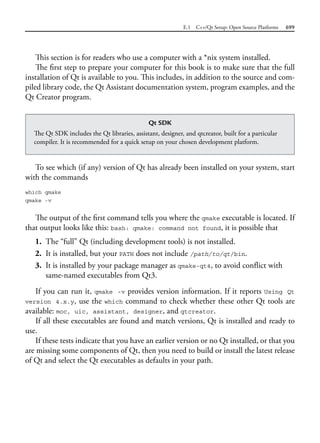 E.1 C++/Qt Setup: Open Source Platforms 699
This section is for readers who use a computer with a *nix system installed.
The first step to prepare your computer for this book is to make sure that the full
installation of Qt is available to you. This includes, in addition to the source and com-
piled library code, the Qt Assistant documentation system, program examples, and the
Qt Creator program.
Qt SDK
The Qt SDK includes the Qt libraries, assistant, designer, and qtcreator, built for a particular
compiler. It is recommended for a quick setup on your chosen development platform.
To see which (if any) version of Qt has already been installed on your system, start
with the commands
which qmake
qmake -v
The output of the first command tells you where the qmake executable is located. If
that output looks like this: bash: qmake: command not found, it is possible that
1. The “full” Qt (including development tools) is not installed.
2. It is installed, but your PATH does not include /path/to/qt/bin.
3. It is installed by your package manager as qmake-qt4, to avoid conflict with
same-named executables from Qt3.
If you can run it, qmake -v provides version information. If it reports Using Qt
version 4.x.y, use the which command to check whether these other Qt tools are
available: moc, uic, assistant, designer, and qtcreator.
If all these executables are found and match versions, Qt is installed and ready to
use.
If these tests indicate that you have an earlier version or no Qt installed, or that you
are missing some components of Qt, then you need to build or install the latest release
of Qt and select the Qt executables as defaults in your path.
 