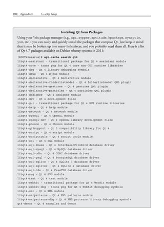 700 Appendix E C++/Qt Setup
Installing Qt from Packages
Using your *nix package manager (e.g., apt, zypper, aptitude, kpackage, synaptic,
yum, etc.), you can easily and quickly install the packages that compose Qt. Just keep in mind
that it may be broken up into many little pieces, and you probably need them all. Here is a list
of Qt 4.7 packages available on Debian wheezy systems in 2011:
[ROOT@lazarus]# apt-cache search qt4
libqt4-assistant - transitional package for Qt 4 assistant module
libqt4-core - trans pkg for Qt 4 core non-GUI runtime libraries
libqt4-dbg - Qt 4 library debugging symbols
libqt4-dbus - Qt 4 D-Bus module
libqt4-declarative - Qt 4 Declarative module
libqt4-declarative-folderlistmodel - Qt 4 folderlistmodel QML plugin
libqt4-declarative-gestures - Qt 4 gestures QML plugin
libqt4-declarative-particles - Qt 4 particles QML plugin
libqt4-designer - Qt 4 designer module
libqt4-dev - Qt 4 development files
libqt4-gui - transitional package for Qt 4 GUI runtime libraries
libqt4-help - Qt 4 help module
libqt4-network - Qt 4 network module
libqt4-opengl - Qt 4 OpenGL module
libqt4-opengl-dev - Qt 4 OpenGL library development files
libqt4-phonon - Qt 4 Phonon module
libqt4-qt3support - Qt 3 compatibility library for Qt 4
libqt4-script - Qt 4 script module
libqt4-scripttools - Qt 4 script tools module
libqt4-sql - Qt 4 SQL module
libqt4-sql-ibase - Qt 4 InterBase/FireBird database driver
libqt4-sql-mysql - Qt 4 MySQL database driver
libqt4-sql-odbc - Qt 4 ODBC database driver
libqt4-sql-psql - Qt 4 PostgreSQL database driver
libqt4-sql-sqlite - Qt 4 SQLite 3 database driver
libqt4-sql-sqlite2 - Qt 4 SQLite 2 database driver
libqt4-sql-tds - Qt 4 FreeTDS database driver
libqt4-svg - Qt 4 SVG module
libqt4-test - Qt 4 test module
libqt4-webkit - transitional package for Qt 4 WebKit module
libqt4-webkit-dbg - trans pkg for Qt 4 WebKit debugging symbols
libqt4-xml - Qt 4 XML module
libqt4-xmlpatterns - Qt 4 XML patterns module
libqt4-xmlpatterns-dbg - Qt 4 XML patterns library debugging symbols
qt4-demos - Qt 4 examples and demos
 