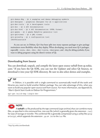E.1 C++/Qt Setup: Open Source Platforms 701
Downloading from Source
You can download, unpack, and compile the latest open source tarball from qt.nokia.
com.3
If you have the Qt SDK, you can run the Updater and select Qt Sources, to
download it into your Qt SDK directory. Be sure to also select demos and examples.
TIP
In Debian, it is possible with a single command to automatically install all the tools and
libraries you need to build another Debian package. You can take advantage of this, when you
want to build any popular open source tool from source. For more information, see Appendix D,
“Alan’s Quick Start Guide to Debian for Programmers.”
apt-get build-dep libqt4-dev
NOTE
A tarball is a file produced by the tar command (tape archive) that can combine many
files, as specified in the command line, into one file (which is generally given the extension .tar)
for ease of storage or transfer. The combined file is generally compressed using a utility like gzip
or bzip2, which appends the extension .gz or .bz to the tar file.
qt4-demos-dbg - Qt 4 examples and demos debugging symbols
qt4-designer - graphical designer for Qt 4 applications
qt4-dev-tools - Qt 4 development tools
qt4-doc - Qt 4 API documentation
qt4-doc-html - Qt 4 API documentation (HTML format)
qt4-qmake - Qt 4 qmake Makefile generator tool
qt4-qmlviewer - Qt 4 QML viewer
qt4-qtconfig - Qt 4 configuration tool
[ROOT@lazarus]#
As you can see, in Debian, Qt 4 has been split into many separate packages to give package
maintainers more flexibility when they deploy. When developing, you need most Qt 4 packages,
especially -core, -dev, -doc, -dev-tools, -designer, and -dbg for debug symbols, if you
want to debug programs using the distro’s version of Qt.
3
http://qt.nokia.com/downloads
 