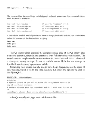 702 Appendix E C++/Qt Setup
The command line for unpacking a tarball depends on how it was created. You can usually deter-
mine this from its extension.
tar -vxf whatever.tar // uses the "verbose" switch
tar -zxf whatever.tar.gz // compressed with gzip
tar -zxf whatever.tgz // also compressed with gzip
tar -jxf whatever.tar.bz2 // compressed with bzip2
A tar file can preserve directory structures and has many options and switches. You can read the
online documentation for these utilities by typing
info tar
info gzip
info bzip
The Qt source tarball contains the complete source code of the Qt library, plus
numerous examples, tutorials, and extensions with full reference documentation. The
tarball contains simple installation instructions (in the README and INSTALL files) and
a configure --help message. Be sure to read the README file before you attempt to
install software from any open source tarball.
Compiling from source can take two to three hours (depending on the speed of
your system), but it is worth the time. Example E.1 shows the options we used to
configure Qt 4.7.
EXAMPLE E.1 /bin/qtconfigure
#!/bin/sh
# specify -phonon if you want to build the audiojukebox exercise or
any of the Phonon examples.
# replace username with your username, and Qt473 with your version of
Qt
./configure -phonon -fast -prefix /home/username/Trolltech/Qt473
After Qt is configured, type make and then install it.
 