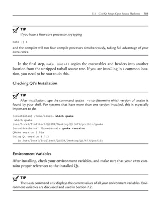 E.1 C++/Qt Setup: Open Source Platforms 703
TIP
If you have a four-core processor, try typing
make -j 4
and the compiler will run four compile processes simultaneously, taking full advantage of your
extra cores.
In the final step, make install copies the executables and headers into another
location from the unzipped tarball source tree. If you are installing in a common loca-
tion, you need to be root to do this.
Checking Qt’s Installation
TIP
After installation, type the command qmake -v to determine which version of qmake is
found by your shell. For systems that have more than one version installed, this is especially
important to do.
[ezust@stan] /home/ezust> which qmake
which qmake
/usr/local/Trolltech/QtSDK/Desktop/Qt/473/gcc/bin/qmake
[ezust@cerberus] /home/ezust> qmake -version
QMake version 2.01a
Using Qt version 4.7.3
in /usr/local/Trolltech/QtSDK/Desktop/Qt/473/gcc/lib
Environment Variables
After installing, check your environment variables, and make sure that your PATH con-
tains proper references to the installed Qt.
TIP
The bash command env displays the current values of all your environment variables. Envi-
ronment variables are discussed and used in Section 7.2.
 