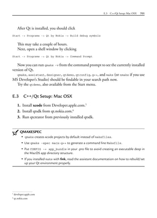 E.3 C++/Qt Setup: Mac OSX 705
After Qt is installed, you should click
Start -> Programs -> Qt by Nokia -> Build debug symbols
This may take a couple of hours.
Next, open a shell window by clicking
Start -> Programs -> Qt by Nokia -> Command Prompt
Now you can run qmake -v from the command prompt to see the currently installed
version of Qt.
qmake, assistant, designer, qtdemo, qtconfig, g++, and make (or nmake if you use
MS Developer’s Studio) should be findable in your search path now.
Try the qtdemo, also available from the Start menu.
E.3 C++/Qt Setup: Mac OSX
1. Install xcode from Developer.apple.com.5
2. Install qtsdk from qt.nokia.com.6
3. Run qtcreator from previously installed qtsdk.
QMAKESPEC
• qmake creates xcode projects by default instead of makefiles.
• Use qmake -spec macx-g++ to generate a command line Makefile.
• Put CONFIG -= app_bundle in your .pro file to avoid creating an executable deep in
the MacOS app directory structure.
• If you installed make with fink, read the assistant documentation on how to rebuild/set
up your Qt environment properly.
5
developer.apple.com
6
qt.nokia.com
 