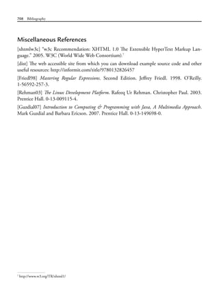 708 Bibliography
Miscellaneous References
[xhtmlw3c] “w3c Recommendation: XHTML 1.0 The Extensible HyperText Markup Lan-
guage.” 2005. W3C (World Wide Web Consortium).7
[dist] The web accessible site from which you can download example source code and other
useful resources: http://informit.com/title/9780132826457
[Friedl98] Mastering Regular Expressions. Second Edition. Jeffrey Friedl. 1998. O’Reilly.
1-56592-257-3.
[Rehman03] The Linux Development Platform. Rafeeq Ur Rehman. Christopher Paul. 2003.
Prentice Hall. 0-13-009115-4.
[Guzdial07] Introduction to Computing & Programming with Java, A Multimedia Approach.
Mark Guzdial and Barbara Ericson. 2007. Prentice Hall. 0-13-149698-0.
7
http://www.w3.org/TR/xhtml1/
 