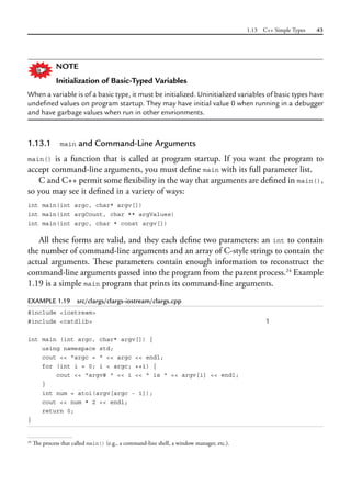 1.13 C++ Simple Types 43
NOTE
Initialization of Basic-Typed Variables
When a variable is of a basic type, it must be initialized. Uninitialized variables of basic types have
undefined values on program startup. They may have initial value 0 when running in a debugger
and have garbage values when run in other envrionments.
1.13.1 main and Command-Line Arguments
main() is a function that is called at program startup. If you want the program to
accept command-line arguments, you must define main with its full parameter list.
C and C++ permit some flexibility in the way that arguments are defined in main(),
so you may see it defined in a variety of ways:
int main(int argc, char* argv[])
int main(int argCount, char ** argValues)
int main(int argc, char * const argv[])
All these forms are valid, and they each define two parameters: an int to contain
the number of command-line arguments and an array of C-style strings to contain the
actual arguments. These parameters contain enough information to reconstruct the
command-line arguments passed into the program from the parent process.24
Example
1.19 is a simple main program that prints its command-line arguments.
EXAMPLE 1.19 src/clargs/clargs-iostream/clargs.cpp
#include <iostream>
#include <cstdlib> 1
int main (int argc, char* argv[]) {
using namespace std;
cout << "argc = " << argc << endl;
for (int i = 0; i < argc; ++i) {
cout << "argv# " << i << " is " << argv[i] << endl;
}
int num = atoi(argv[argc - 1]);
cout << num * 2 << endl;
return 0;
}
24
The process that called main() (e.g., a command-line shell, a window manager, etc.).
 