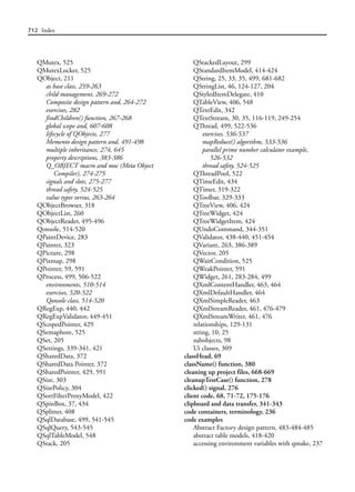 712 Index
QMutex, 525
QMutexLocker, 525
QObject, 211
as base class, 259-263
child management, 269-272
Composite design pattern and, 264-272
exercises, 282
findChildren() function, 267-268
global scope and, 607-608
lifecycle of QObjects, 277
Memento design pattern and, 491-498
multiple inheritance, 274, 645
property descriptions, 383-386
Q_OBJECT macro and moc (Meta Object
Compiler), 274-275
signals and slots, 275-277
thread safety, 524-525
value types versus, 263-264
QObjectBrowser, 318
QObjectList, 260
QObjectReader, 495-496
Qonsole, 514-520
QPaintDevice, 283
QPainter, 323
QPicture, 298
QPixmap, 298
QPointer, 59, 591
QProcess, 499, 506-522
environments, 510-514
exercises, 520-522
Qonsole class, 514-520
QRegExp, 440, 442
QRegExpValidator, 449-451
QScopedPointer, 429
QSemaphore, 525
QSet, 205
QSettings, 339-341, 421
QSharedData, 372
QSharedData Pointer, 372
QSharedPointer, 429, 591
QSize, 303
QSizePolicy, 304
QSortFilterProxyModel, 422
QSpinBox, 37, 434
QSplitter, 408
QSqlDatabase, 499, 541-545
QSqlQuery, 543-545
QSqlTableModel, 548
QStack, 205
QStackedLayout, 299
QStandardItemModel, 414-424
QString, 25, 33, 35, 499, 681-682
QStringList, 46, 124-127, 204
QStyledItemDelegate, 410
QTableView, 406, 548
QTextEdit, 342
QTextStream, 30, 35, 116-119, 249-254
QThread, 499, 522-536
exercises, 536-537
mapReduce() algorithm, 533-536
parallel prime number calculator example,
526-532
thread safety, 524-525
QThreadPool, 522
QTimeEdit, 434
QTimer, 319-322
QToolbar, 329-333
QTreeView, 406, 424
QTreeWidget, 424
QTreeWidgetItem, 424
QUndoCommand, 344-351
QValidator, 438-440, 451-454
QVariant, 263, 386-389
QVector, 205
QWaitCondition, 525
QWeakPointer, 591
QWidget, 261, 283-284, 499
QXmlContentHandler, 463, 464
QXmlDefaultHandler, 464
QXmlSimpleReader, 463
QXmlStreamReader, 461, 476-479
QXmlStreamWriter, 461, 476
relationships, 129-131
string, 10, 25
subobjects, 98
Ui classes, 309
classHead, 69
className() function, 380
cleaning up project files, 668-669
cleanupTestCase() function, 278
clicked() signal, 276
client code, 68, 71-72, 175-176
clipboard and data transfer, 341-343
code containers, terminology, 236
code examples
Abstract Factory design pattern, 483-484-485
abstract table models, 418-420
accessing environment variables with qmake, 237
 